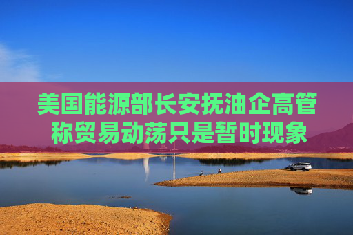 美国能源部长安抚油企高管 称贸易动荡只是暂时现象