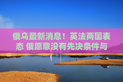 俄乌最新消息！英法两国表态 俄愿意没有先决条件与乌进行谈判