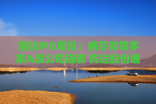 港股IPO周报：纳芯微等多家A股公司递表 钧达股份通过上市聆讯