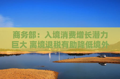 商务部：入境消费增长潜力巨大 离境退税有助降低境外旅客购物成本