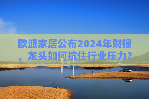 欧派家居公布2024年财报，龙头如何抗住行业压力？要做大家居平台，但“不与装企争利”  第1张
