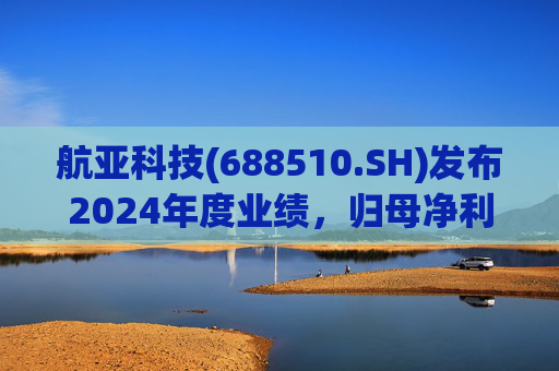 航亚科技(688510.SH)发布2024年度业绩，归母净利润1.27亿元，同比增长40.27%