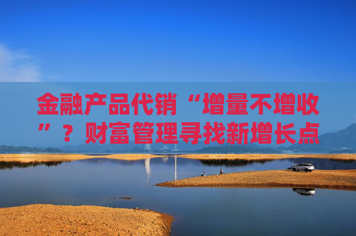 金融产品代销“增量不增收”？财富管理寻找新增长点  第1张