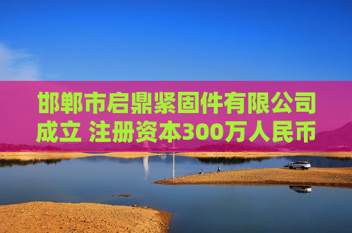 邯郸市启鼎紧固件有限公司成立 注册资本300万人民币