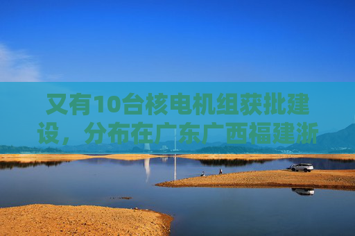 又有10台核电机组获批建设，分布在广东广西福建浙江山东
