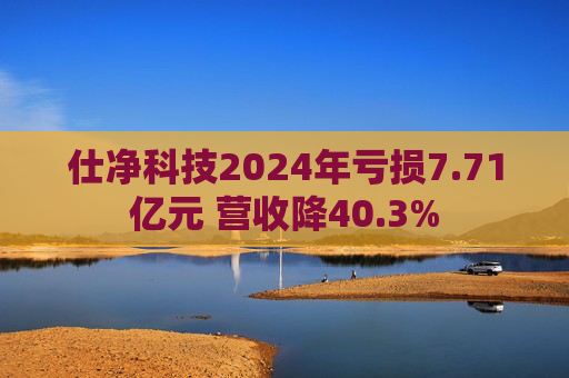 仕净科技2024年亏损7.71亿元 营收降40.3%