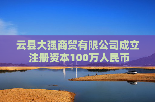 云县大强商贸有限公司成立 注册资本100万人民币