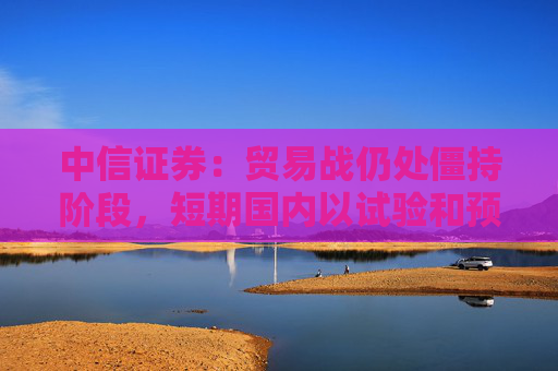 中信证券：贸易战仍处僵持阶段，短期国内以试验和预防性政策为主