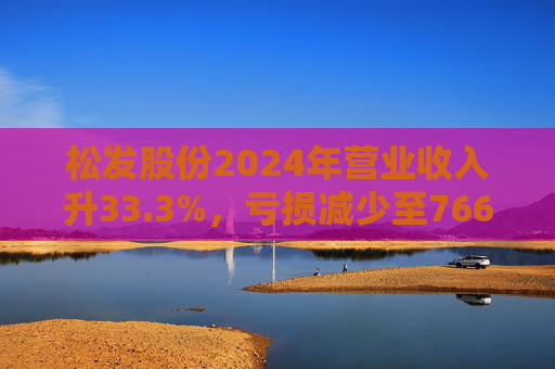 松发股份2024年营业收入升33.3%，亏损减少至7664万元