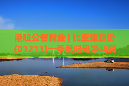 港股公告掘金 | 比亚迪股份(01211)一季度归母净利润91.55亿元 同比增加100.38%
