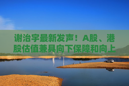谢治宇最新发声！A股、港股估值兼具向下保障和向上弹性