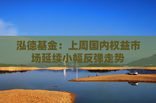泓德基金：上周国内权益市场延续小幅反弹走势  第1张