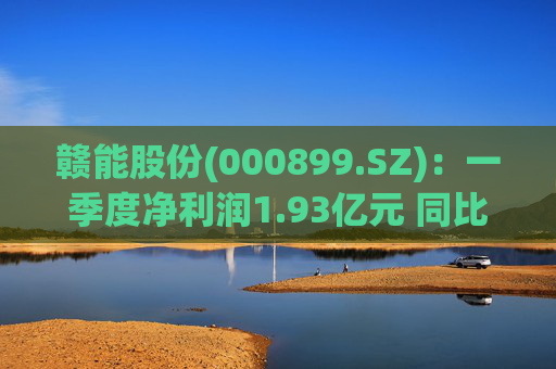 赣能股份(000899.SZ)：一季度净利润1.93亿元 同比下降5.19%