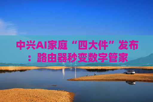 中兴AI家庭“四大件”发布：路由器秒变数字管家