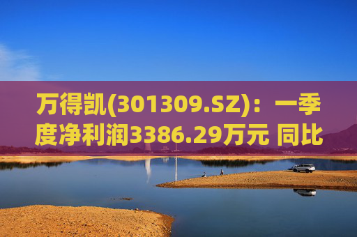 万得凯(301309.SZ)：一季度净利润3386.29万元 同比下降17.57%