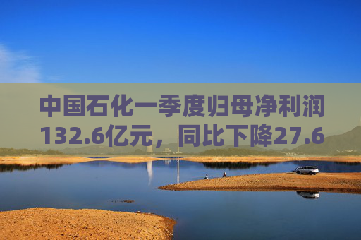 中国石化一季度归母净利润132.6亿元，同比下降27.6%