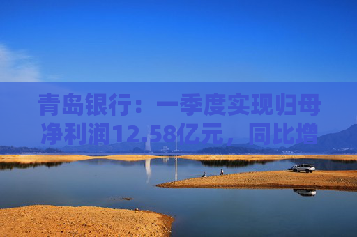 青岛银行：一季度实现归母净利润12.58亿元，同比增长16.42%