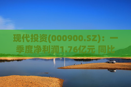 现代投资(000900.SZ)：一季度净利润1.76亿元 同比下降7.11%  第1张
