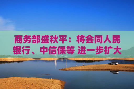 商务部盛秋平：将会同人民银行、中信保等 进一步扩大出口信用保险承保规模和覆盖面