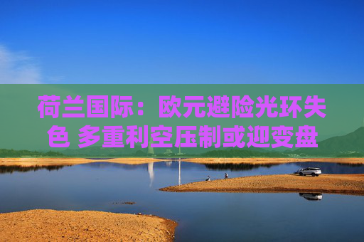荷兰国际：欧元避险光环失色 多重利空压制或迎变盘节点