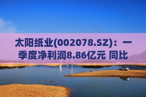 太阳纸业(002078.SZ)：一季度净利润8.86亿元 同比下降7.32%  第1张