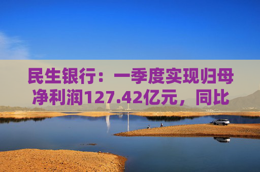 民生银行：一季度实现归母净利润127.42亿元，同比减少5.13%