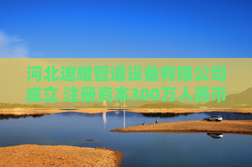 河北迪耀管道设备有限公司成立 注册资本300万人民币