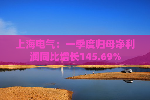 上海电气：一季度归母净利润同比增长145.69%