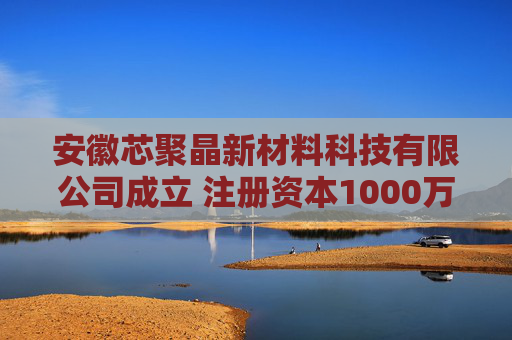 安徽芯聚晶新材料科技有限公司成立 注册资本1000万人民币