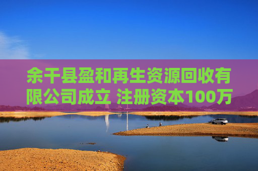 余干县盈和再生资源回收有限公司成立 注册资本100万人民币