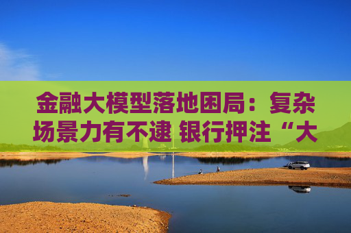 金融大模型落地困局：复杂场景力有不逮 银行押注“大小模型”组合