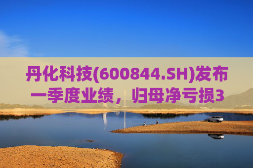 丹化科技(600844.SH)发布一季度业绩，归母净亏损3662.12万元，亏损收窄