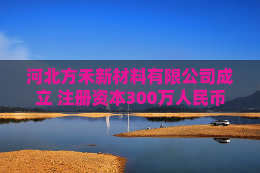 河北方禾新材料有限公司成立 注册资本300万人民币