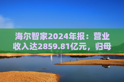 海尔智家2024年报：营业收入达2859.81亿元，归母净利润187.41亿元