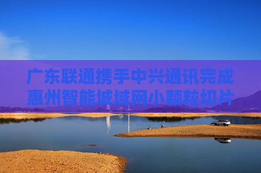 广东联通携手中兴通讯完成惠州智能城域网小颗粒切片试点