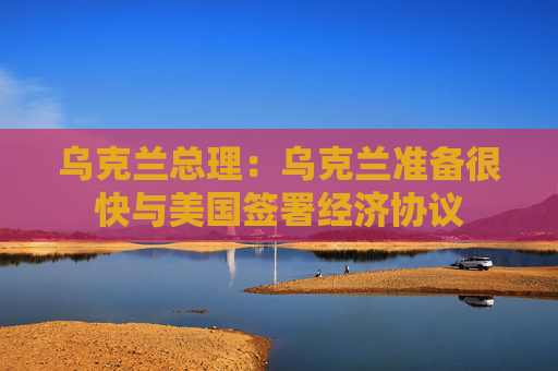 乌克兰总理：乌克兰准备很快与美国签署经济协议