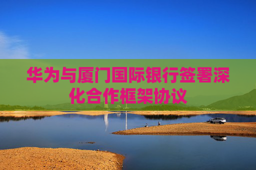 华为与厦门国际银行签署深化合作框架协议