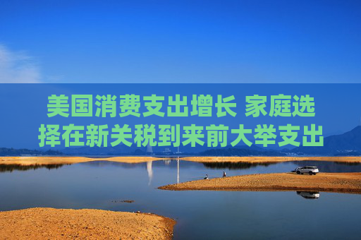 美国消费支出增长 家庭选择在新关税到来前大举支出