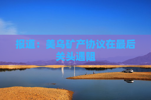 报道：美乌矿产协议在最后关头遇阻