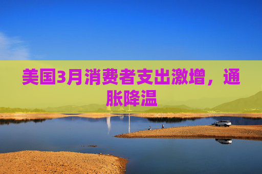 美国3月消费者支出激增，通胀降温