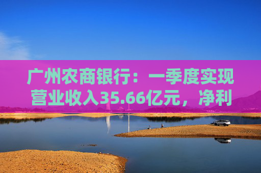 广州农商银行：一季度实现营业收入35.66亿元，净利润12.14亿元  第1张