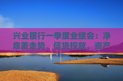 兴业银行一季度业绩会：净息差走势、信贷投放、资产质量……管理层回应