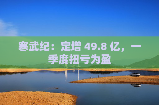 寒武纪：定增 49.8 亿，一季度扭亏为盈