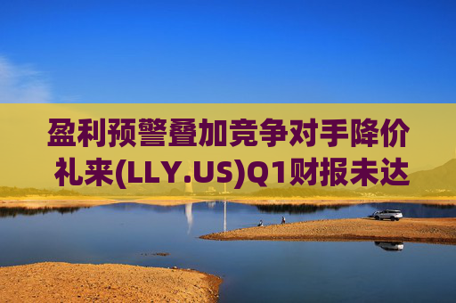 盈利预警叠加竞争对手降价 礼来(LLY.US)Q1财报未达市场预期