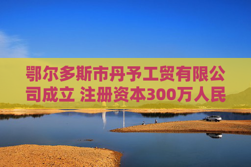 鄂尔多斯市丹予工贸有限公司成立 注册资本300万人民币