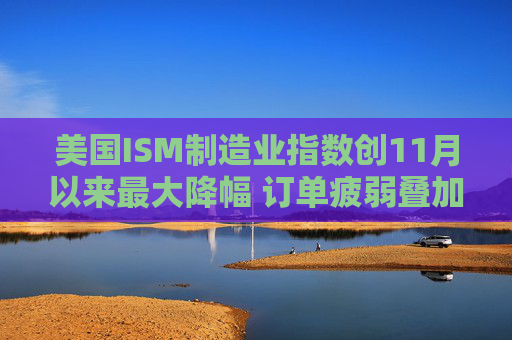 美国ISM制造业指数创11月以来最大降幅 订单疲弱叠加产出放缓