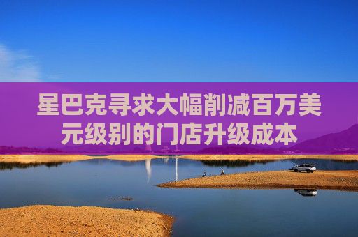 星巴克寻求大幅削减百万美元级别的门店升级成本