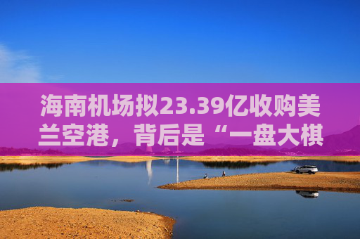 海南机场拟23.39亿收购美兰空港，背后是“一盘大棋”