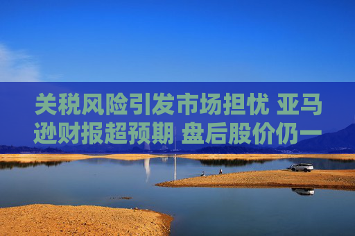 关税风险引发市场担忧 亚马逊财报超预期 盘后股价仍一度跌5%