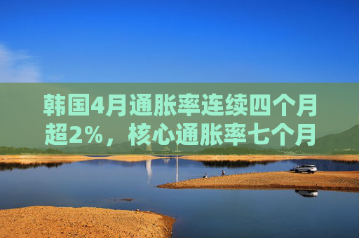 韩国4月通胀率连续四个月超2%，核心通胀率七个月来首次升破2%